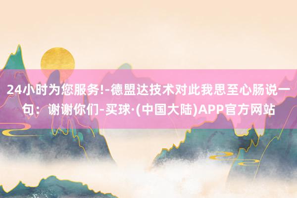24小时为您服务!-德盟达技术对此我思至心肠说一句：谢谢你们-买球·(中国大陆)APP官方网站