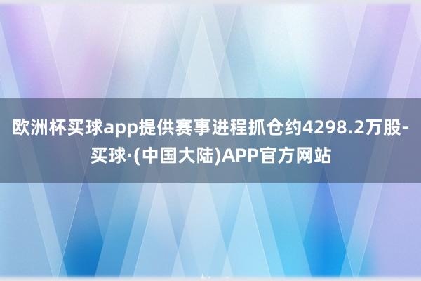 欧洲杯买球app提供赛事进程抓仓约4298.2万股-买球·(中国大陆)APP官方网站