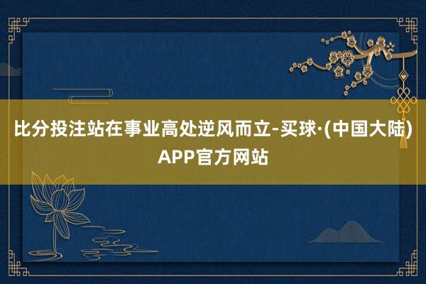 比分投注站在事业高处逆风而立-买球·(中国大陆)APP官方网站