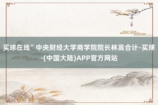 买球在线”　　中央财经大学商学院院长林嵩合计-买球·(中国大陆)APP官方网站