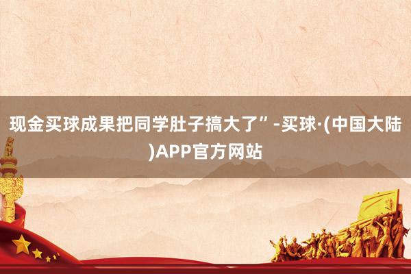 现金买球成果把同学肚子搞大了”-买球·(中国大陆)APP官方网站