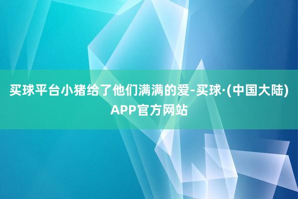 买球平台小猪给了他们满满的爱-买球·(中国大陆)APP官方网站