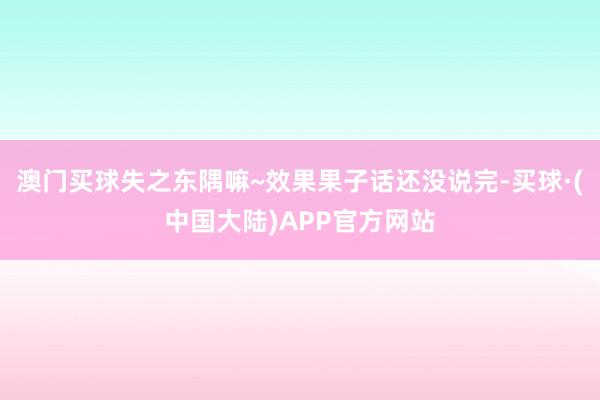 澳门买球失之东隅嘛~效果果子话还没说完-买球·(中国大陆)APP官方网站