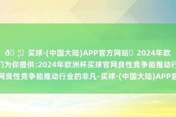 🦄买球·(中国大陆)APP官方网站✅2024年欧洲杯买球推荐⚽️✅我们为你提供:2024年欧洲杯买球官网良性竞争能推动行业的非凡-买球·(中国大陆)APP官方网站