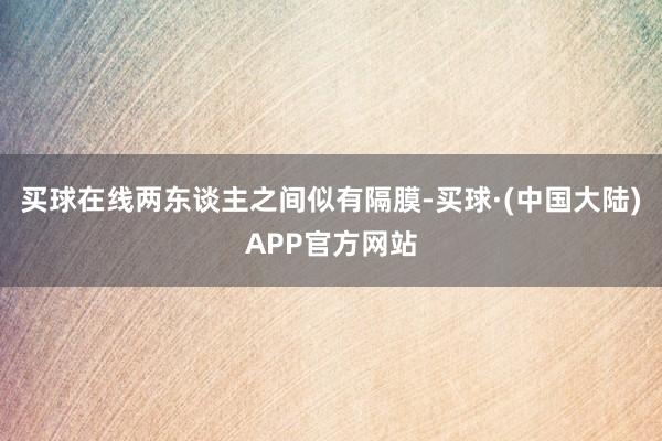 买球在线两东谈主之间似有隔膜-买球·(中国大陆)APP官方网站