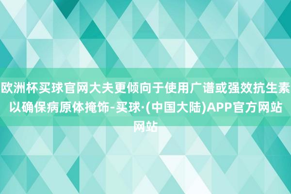 欧洲杯买球官网大夫更倾向于使用广谱或强效抗生素以确保病原体掩饰-买球·(中国大陆)APP官方网站