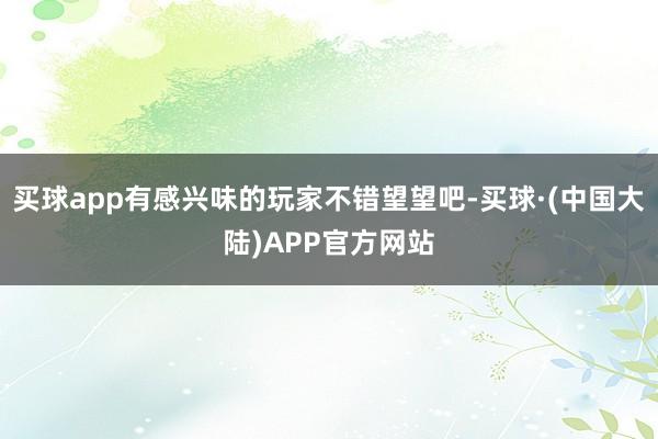 买球app有感兴味的玩家不错望望吧-买球·(中国大陆)APP官方网站