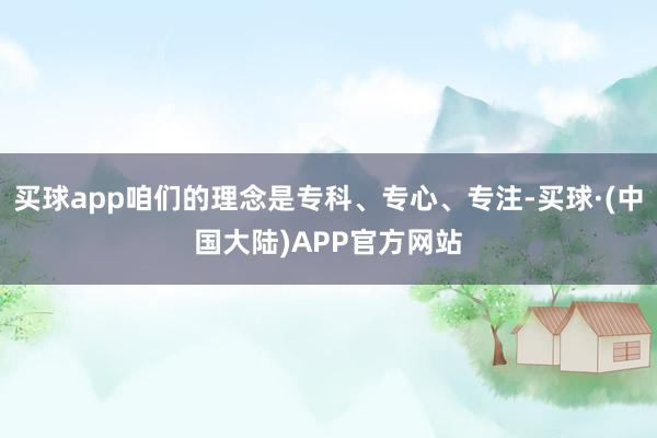 买球app咱们的理念是专科、专心、专注-买球·(中国大陆)APP官方网站