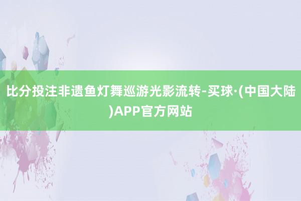 比分投注非遗鱼灯舞巡游光影流转-买球·(中国大陆)APP官方网站