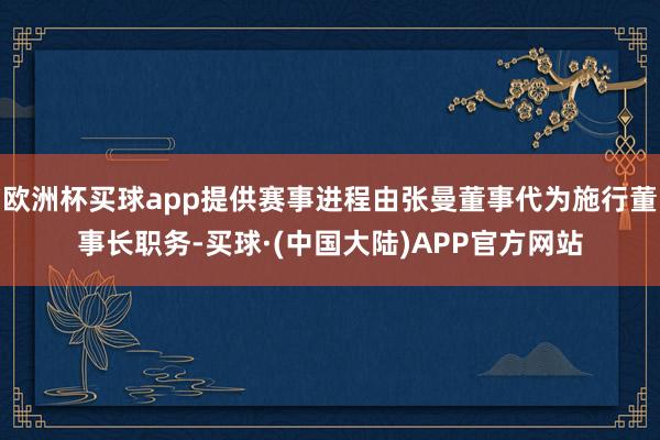 欧洲杯买球app提供赛事进程由张曼董事代为施行董事长职务-买球·(中国大陆)APP官方网站
