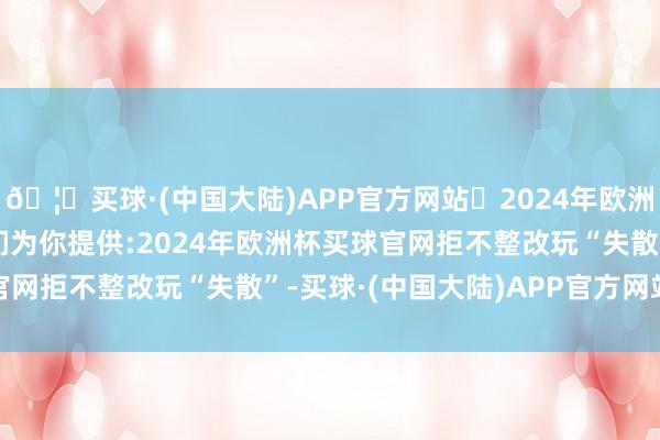 🦄买球·(中国大陆)APP官方网站✅2024年欧洲杯买球推荐⚽️✅我们为你提供:2024年欧洲杯买球官网　　拒不整改玩“失散”-买球·(中国大陆)APP官方网站