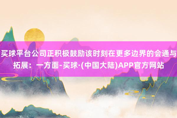 买球平台公司正积极鼓励该时刻在更多边界的会通与拓展:一方面-买球·(中国大陆)APP官方网站
