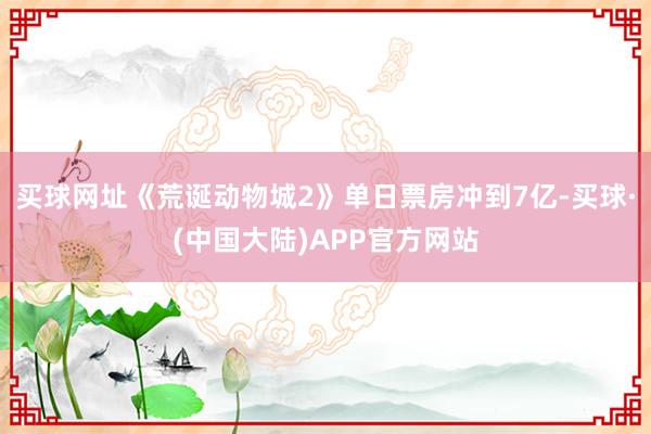 买球网址《荒诞动物城2》单日票房冲到7亿-买球·(中国大陆)APP官方网站