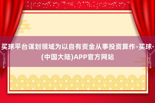 买球平台谋划领域为以自有资金从事投资算作-买球·(中国大陆)APP官方网站