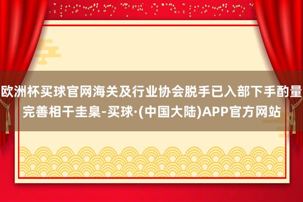 欧洲杯买球官网海关及行业协会脱手已入部下手酌量完善相干圭臬-买球·(中国大陆)APP官方网站