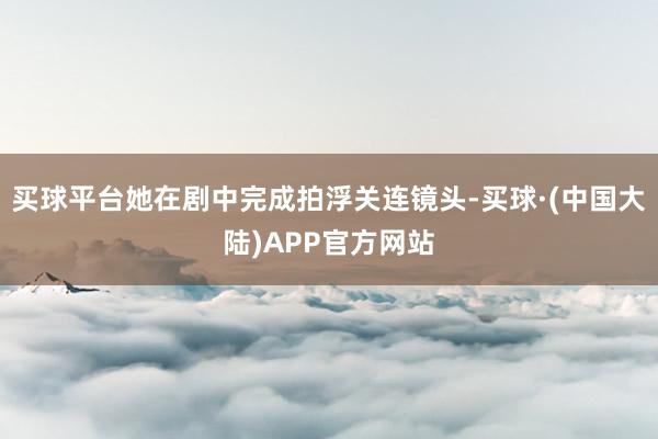 买球平台她在剧中完成拍浮关连镜头-买球·(中国大陆)APP官方网站