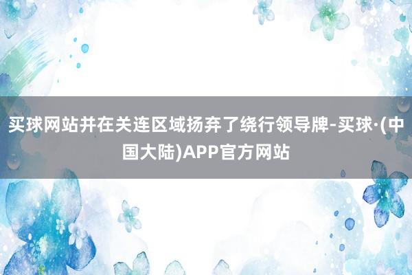 买球网站并在关连区域扬弃了绕行领导牌-买球·(中国大陆)APP官方网站