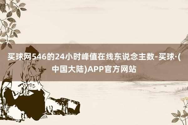 买球网546的24小时峰值在线东说念主数-买球·(中国大陆)APP官方网站