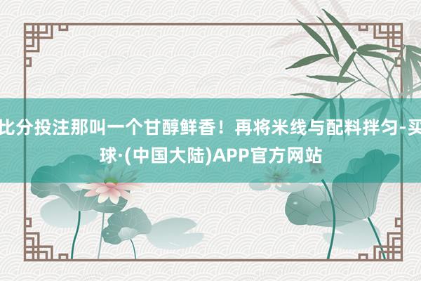 比分投注那叫一个甘醇鲜香!再将米线与配料拌匀-买球·(中国大陆)APP官方网站