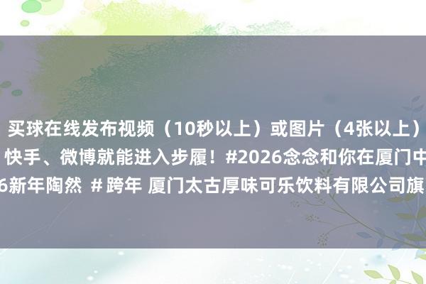 买球在线发布视频（10秒以上）或图片（4张以上）作品在抖音、小红书、快手、微博就能进入步履！#2026念念和你在厦门中山路 #百万大奖 #2026新年陶然 ＃跨年 厦门太古厚味可乐饮料有限公司旗下淳茶舍品牌-买球·(中国大陆)APP官方网站