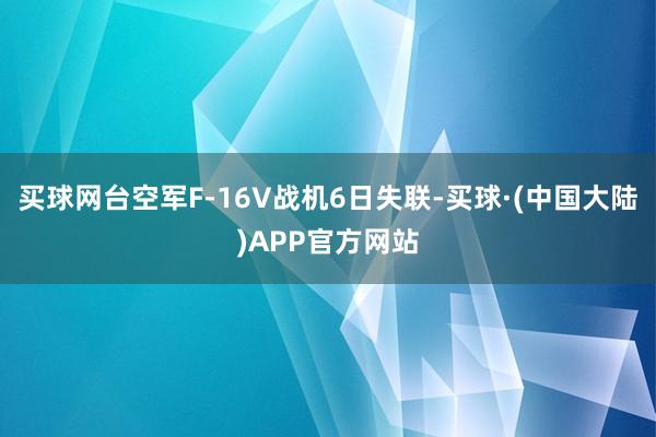 买球网台空军F-16V战机6日失联-买球·(中国大陆)APP官方网站