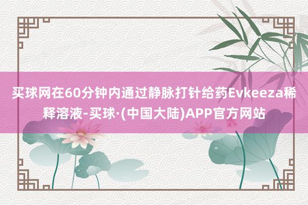 买球网在60分钟内通过静脉打针给药Evkeeza稀释溶液-买球·(中国大陆)APP官方网站
