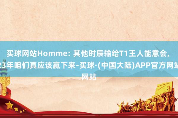 买球网站Homme: 其他时辰输给T1王人能意会, 23年咱们真应该赢下来-买球·(中国大陆)APP官方网站