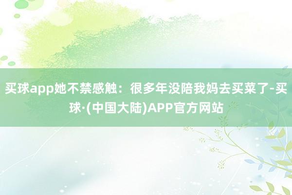 买球app她不禁感触：很多年没陪我妈去买菜了-买球·(中国大陆)APP官方网站