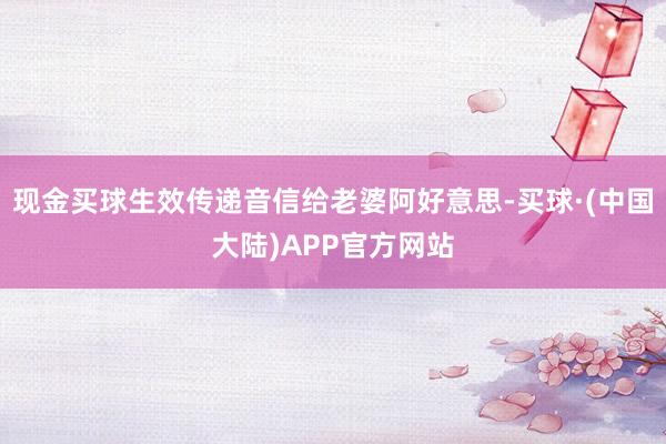 现金买球生效传递音信给老婆阿好意思-买球·(中国大陆)APP官方网站