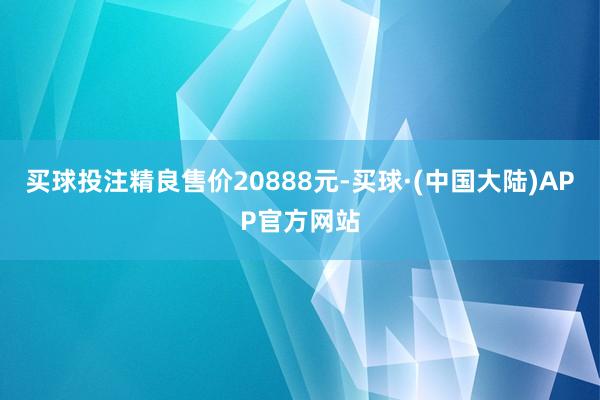 买球投注精良售价20888元-买球·(中国大陆)APP官方网站