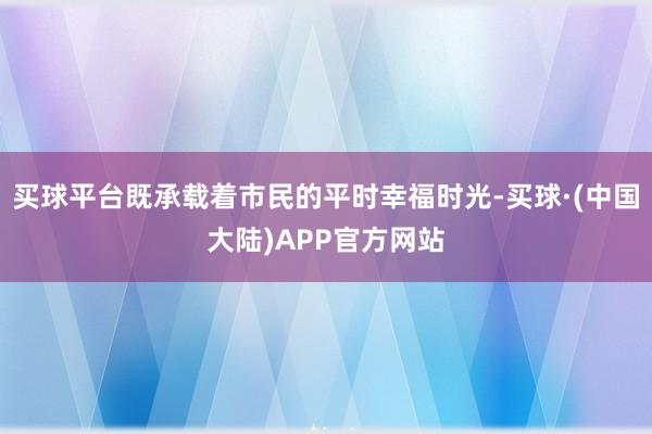 买球平台既承载着市民的平时幸福时光-买球·(中国大陆)APP官方网站