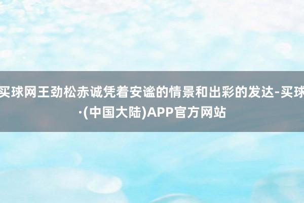 买球网王劲松赤诚凭着安谧的情景和出彩的发达-买球·(中国大陆)APP官方网站