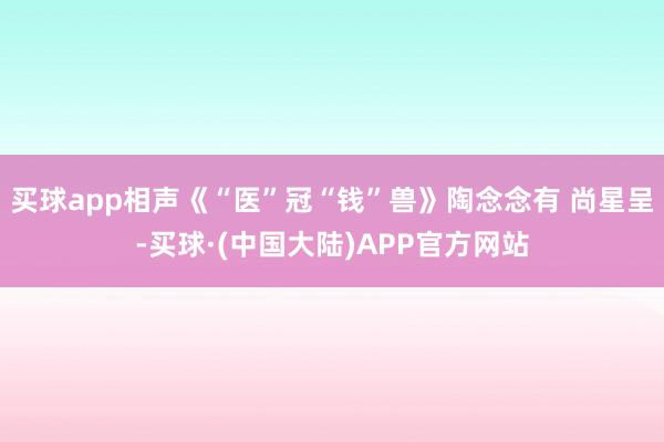 买球app相声《“医”冠“钱”兽》陶念念有 尚星呈-买球·(中国大陆)APP官方网站
