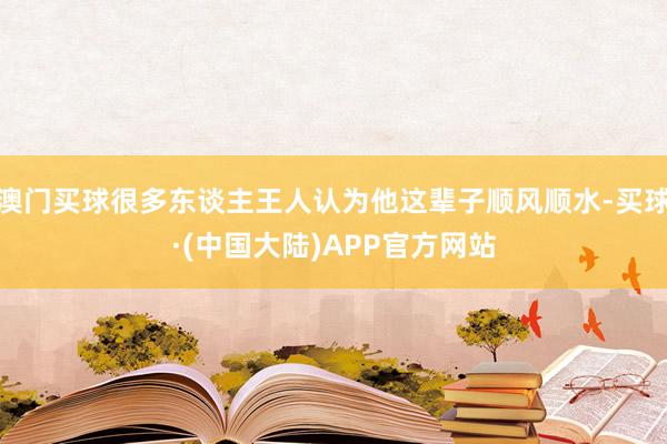 澳门买球很多东谈主王人认为他这辈子顺风顺水-买球·(中国大陆)APP官方网站