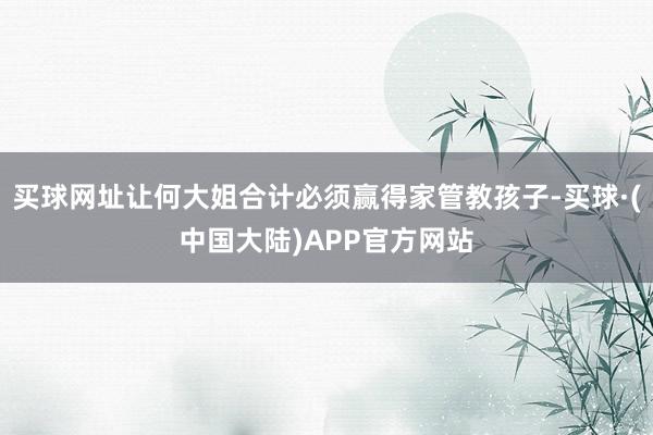 买球网址让何大姐合计必须赢得家管教孩子-买球·(中国大陆)APP官方网站