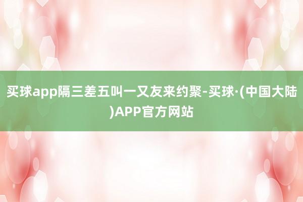 买球app隔三差五叫一又友来约聚-买球·(中国大陆)APP官方网站