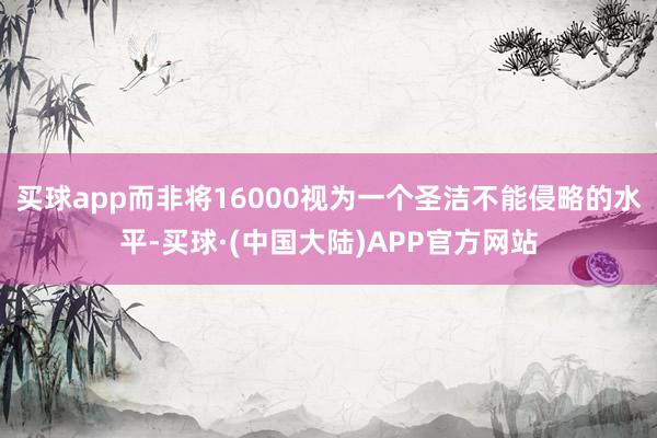 买球app而非将16000视为一个圣洁不能侵略的水平-买球·(中国大陆)APP官方网站
