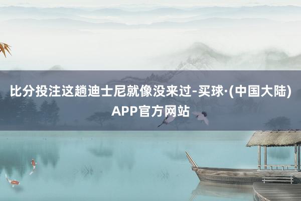 比分投注这趟迪士尼就像没来过-买球·(中国大陆)APP官方网站