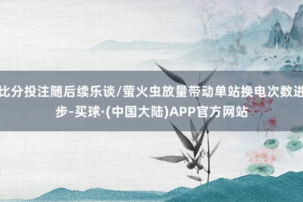 比分投注随后续乐谈/萤火虫放量带动单站换电次数进步-买球·(中国大陆)APP官方网站