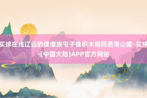 买球在线辽远的傈僳族屯子像积木相同洒落山腰-买球·(中国大陆)APP官方网站