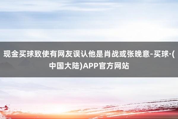 现金买球致使有网友误认他是肖战或张晚意-买球·(中国大陆)APP官方网站