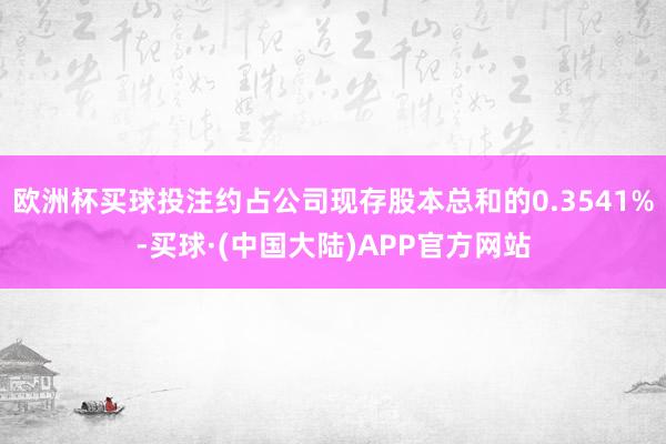 欧洲杯买球投注约占公司现存股本总和的0.3541%-买球·(中国大陆)APP官方网站