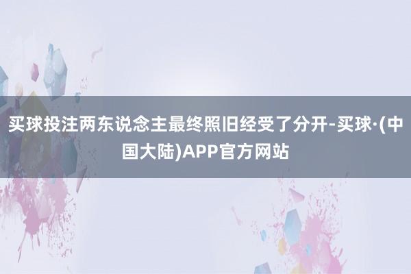买球投注两东说念主最终照旧经受了分开-买球·(中国大陆)APP官方网站