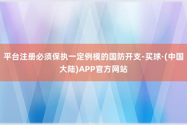 平台注册必须保执一定例模的国防开支-买球·(中国大陆)APP官方网站