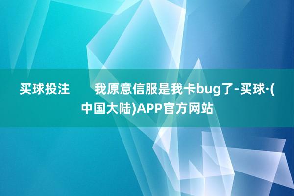 买球投注       我原意信服是我卡bug了-买球·(中国大陆)APP官方网站
