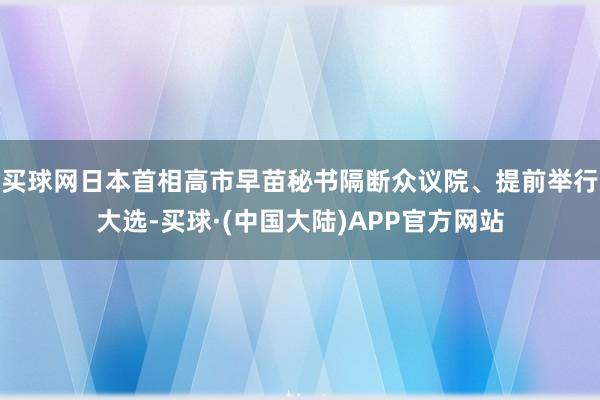 买球网日本首相高市早苗秘书隔断众议院、提前举行大选-买球·(中国大陆)APP官方网站
