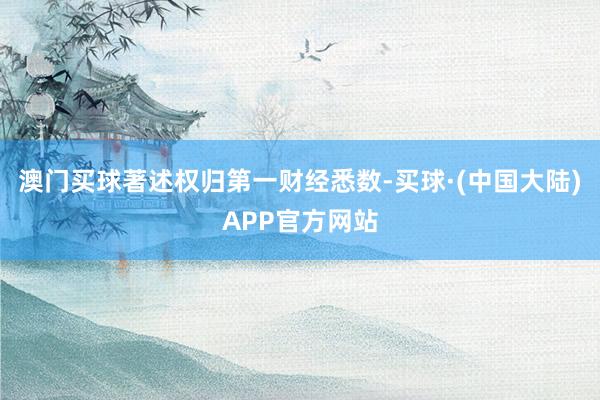 澳门买球著述权归第一财经悉数-买球·(中国大陆)APP官方网站