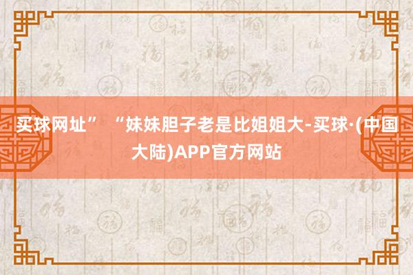 买球网址”  “妹妹胆子老是比姐姐大-买球·(中国大陆)APP官方网站
