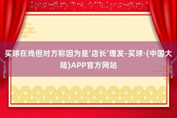 买球在线但对方称因为是‘店长’理发-买球·(中国大陆)APP官方网站