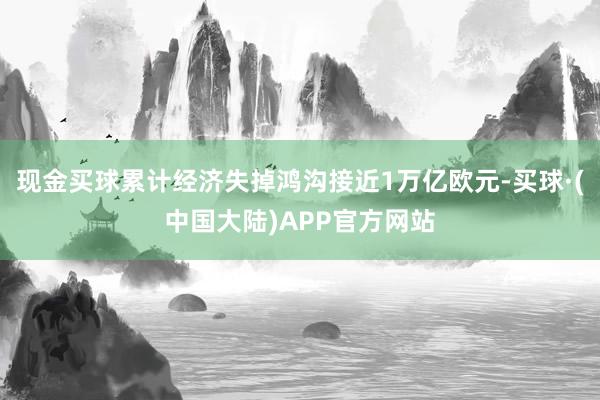现金买球累计经济失掉鸿沟接近1万亿欧元-买球·(中国大陆)APP官方网站